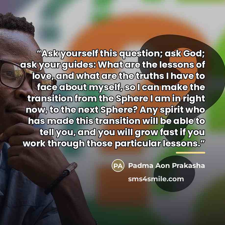 “Ask yourself this question; ask God; ask your guides: What are the lessons of love, and what are the truths I have to face about myself, so I can make the transition from the Sphere I am in right now, to the next Sphere? Any spirit who has made this transition will be able to tell you, and you…” quote by Padma Aon Prakasha