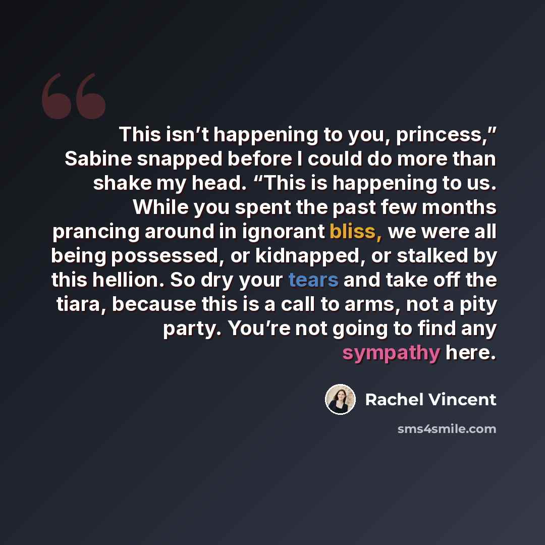“This isn’t happening to you, princess,” Sabine snapped before I could do more than shake my head. “This is happening to us. While you spent the past few months prancing around in ignorant bliss, we were all being possessed, or kidnapped, or stalked by this hellion. So dry your tears and take off…” quote by Rachel Vincent