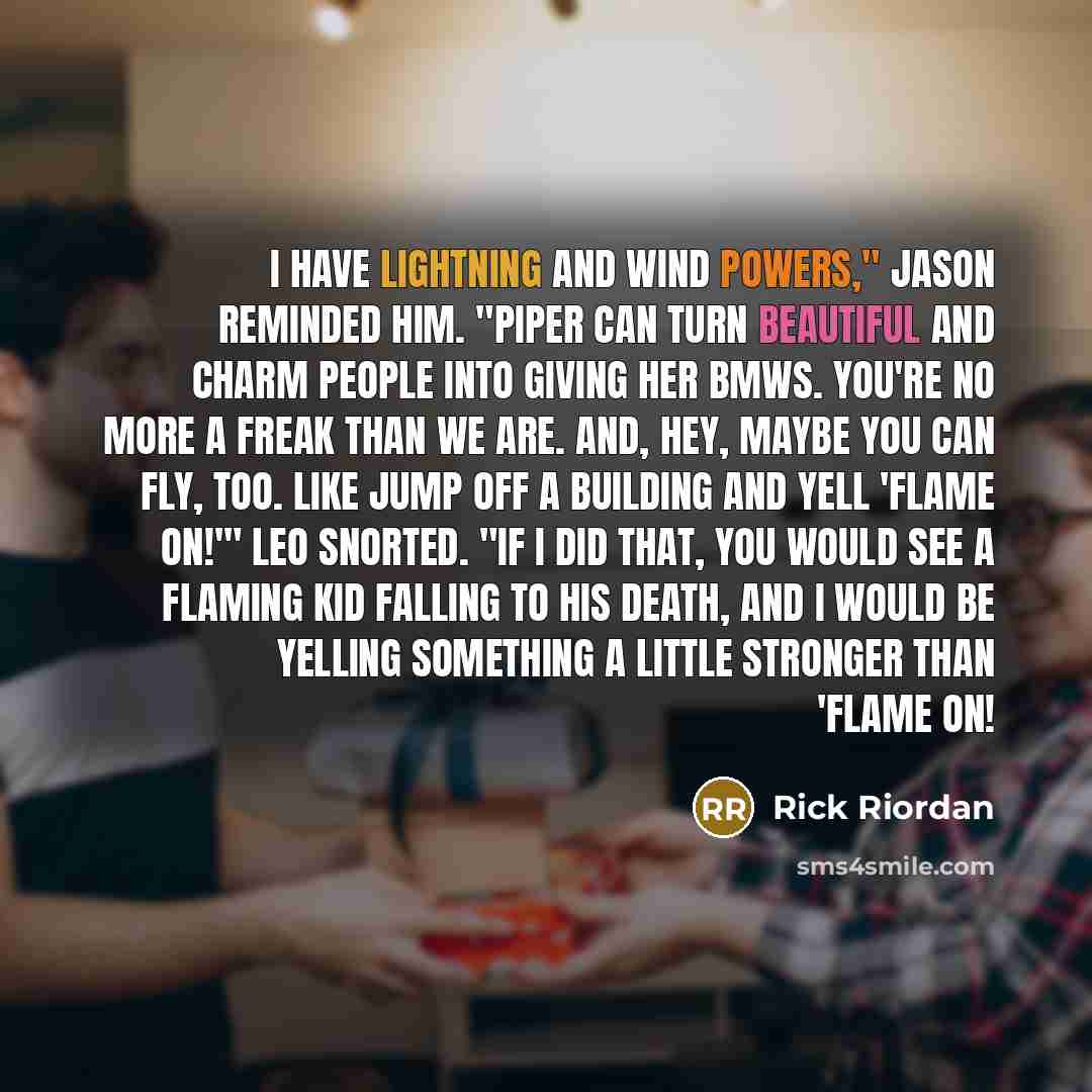“I have lightning and wind powers," Jason reminded him. "Piper can turn beautiful and charm people into giving her BMWs. You're no more a freak than we are. And, hey, maybe you can fly, too. Like jump off a building and yell 'Flame on!'" Leo snorted. "If I did that, you would see a flaming kid…” quote by Rick Riordan