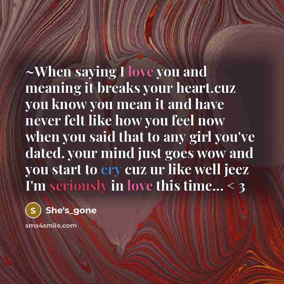 “~When saying I love you and meaning it breaks your heart.cuz you know you mean it and have never felt like how you feel now when you said that to any girl you've dated. your mind just goes wow and you start to cry cuz ur like well jeez I'm seriously in love this time... < 3” quote by She's_gone