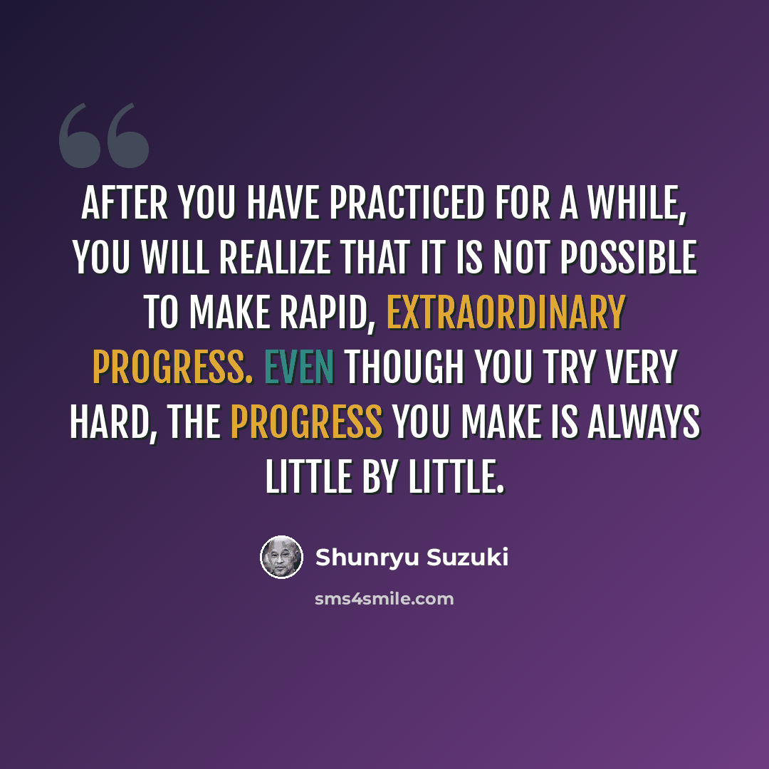 “After you have practiced for a while, you will realize that it is not possible to make rapid, extraordinary progress. Even though you try very hard, the progress you make is always little by little.” quote by Shunryu Suzuki