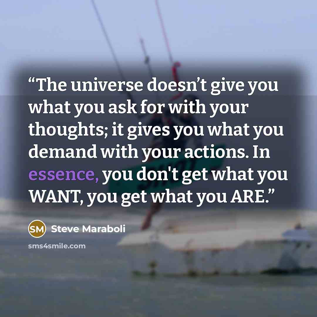 “The universe doesn’t give you what you ask for with your thoughts; it gives you what you demand with your actions. In essence, you don't get what you WANT, you get what you ARE.” quote by Steve Maraboli