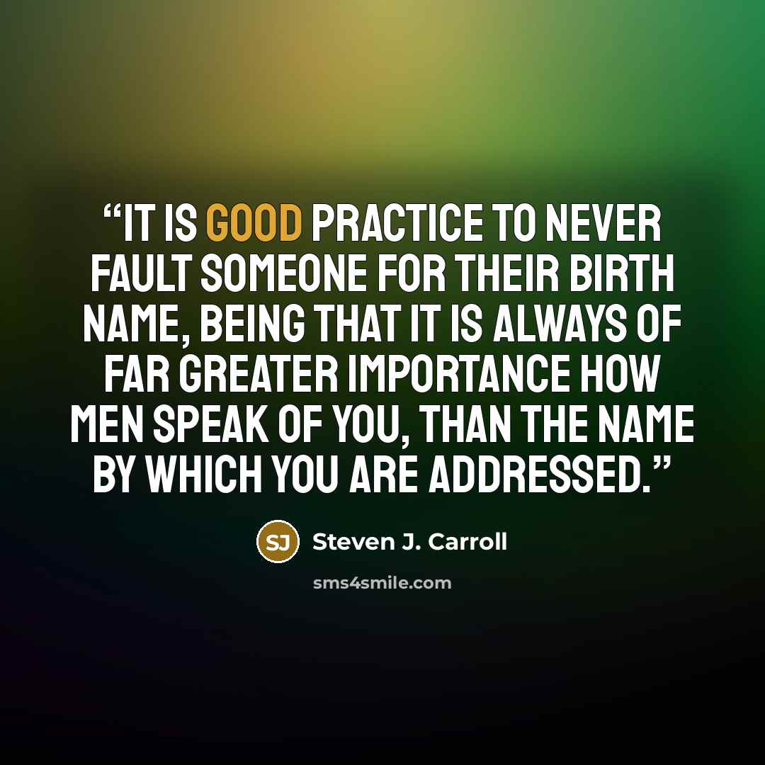 “It is good practice to never fault someone for their birth name, being that it is always of far greater importance how men speak of you, than the name by which you are addressed.” quote by Steven J. Carroll