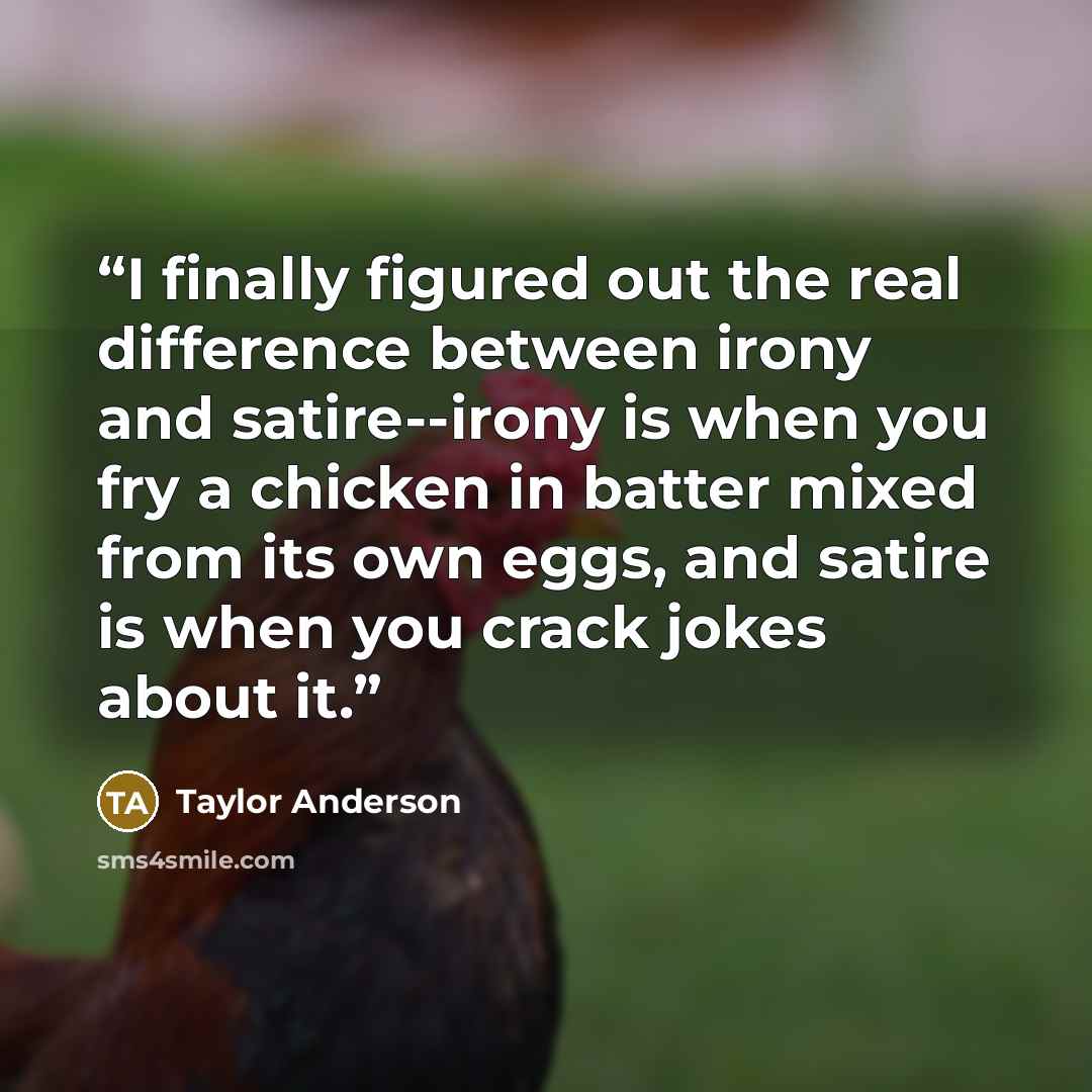 “I finally figured out the real difference between irony and satire--irony is when you fry a chicken in batter mixed from its own eggs, and satire is when you crack jokes about it.” quote by Taylor Anderson