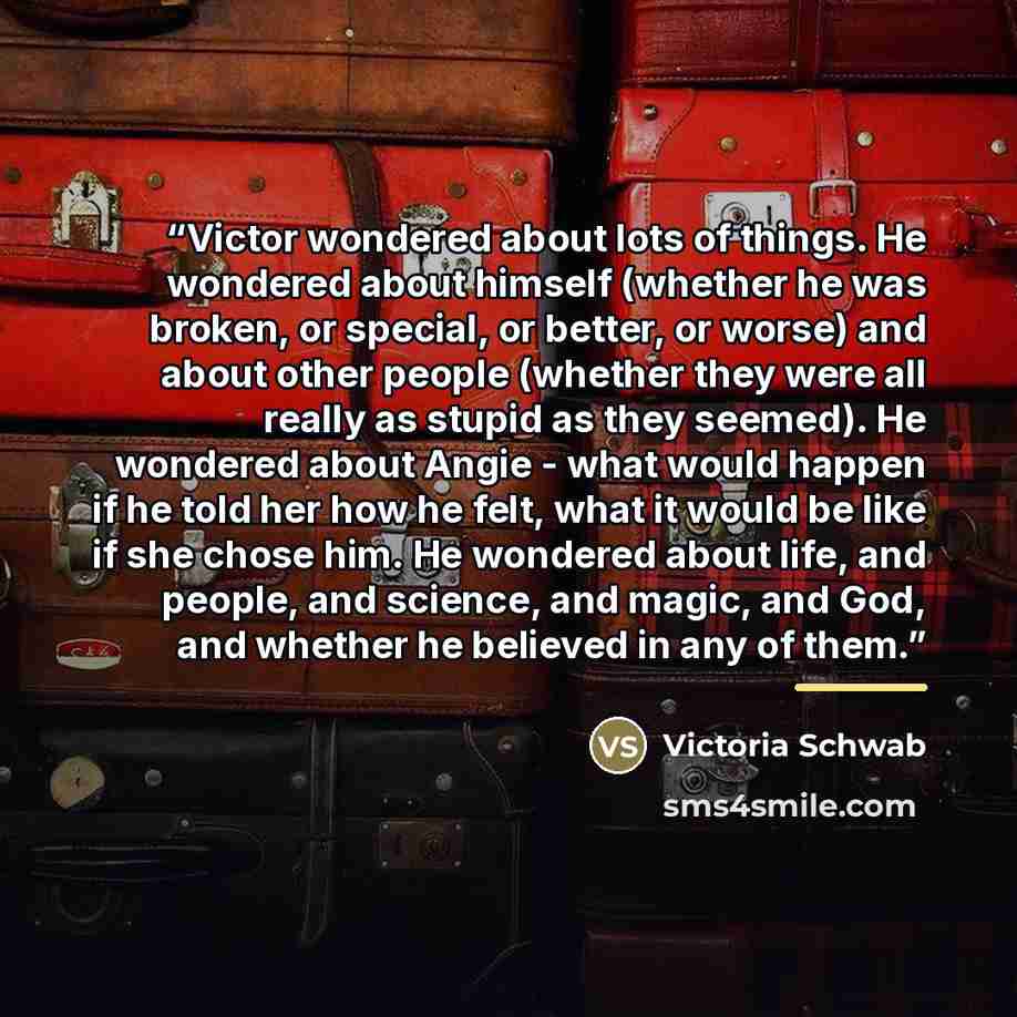 “Victor wondered about lots of things. He wondered about himself (whether he was broken, or special, or better, or worse) and about other people (whether they were all really as stupid as they seemed). He wondered about Angie - what would happen if he told her how he felt, what it would be like if…” quote by Victoria Schwab