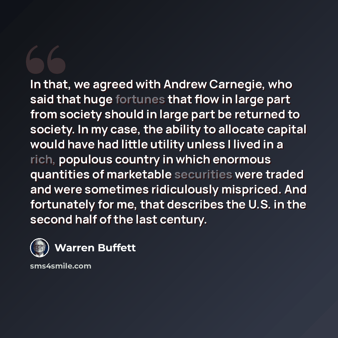 “In that, we agreed with Andrew Carnegie, who said that huge fortunes that flow in large part from society should in large part be returned to society. In my case, the ability to allocate capital would have had little utility unless I lived in a rich, populous country in which enormous quantities…” quote by Warren Buffett