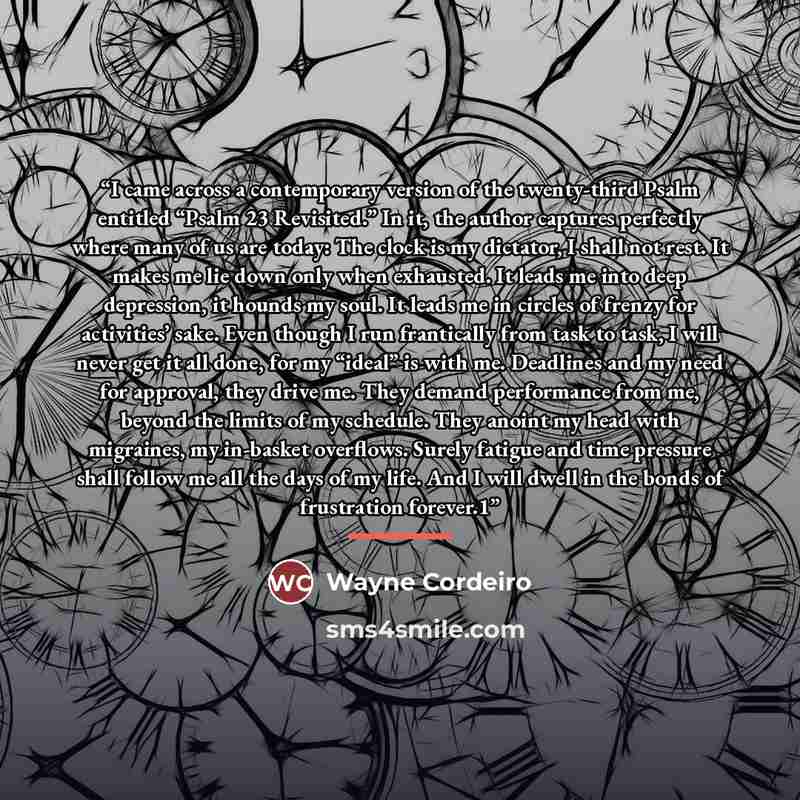 “I came across a contemporary version of the twenty-third Psalm entitled “Psalm 23 Revisited.” In it, the author captures perfectly where many of us are today: The clock is my dictator, I shall not rest. It makes me lie down only when exhausted. It leads me into deep depression, it hounds my soul…” quote by Wayne Cordeiro