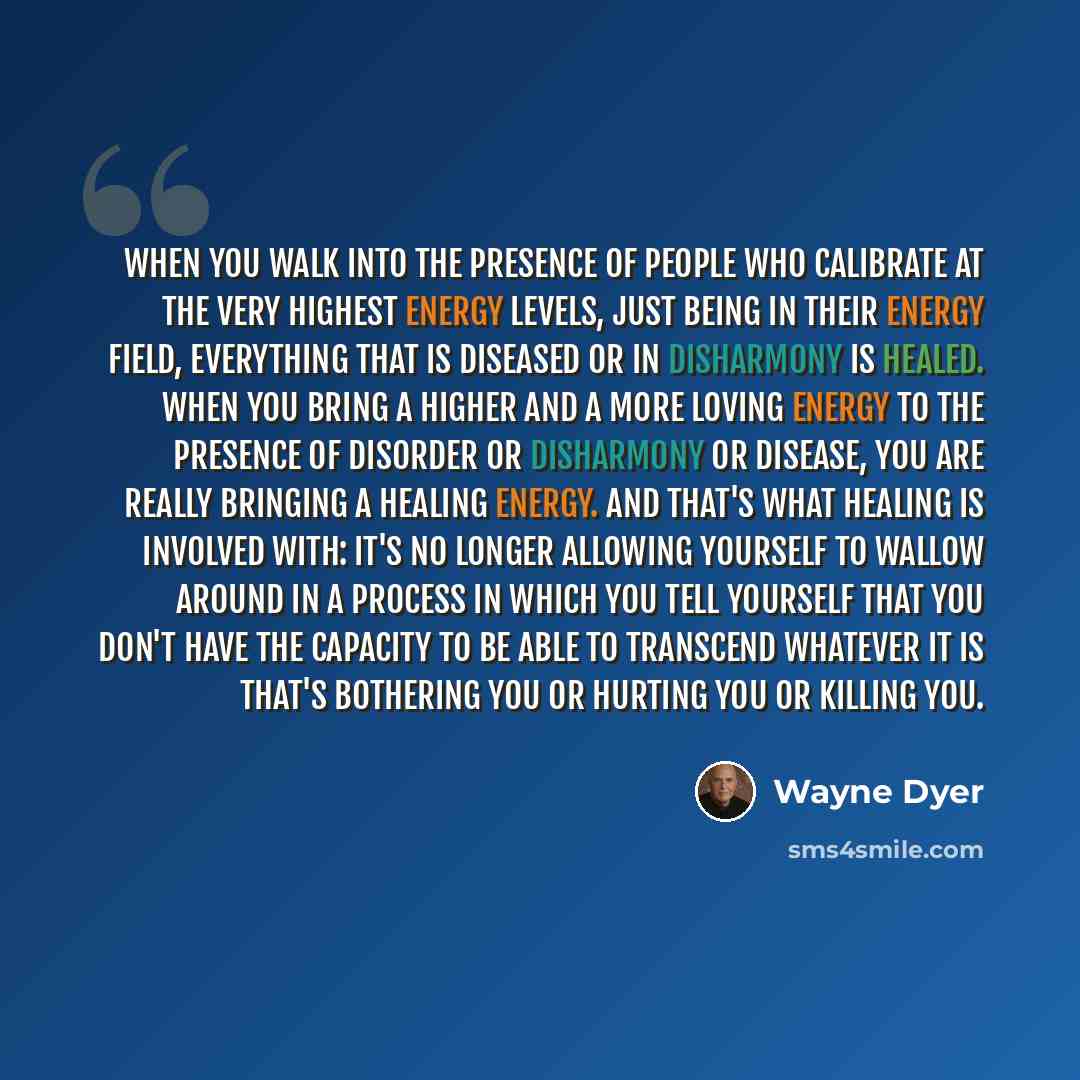 “When you walk into the presence of people who calibrate at the very highest energy levels, just being in their energy field, everything that is diseased or in disharmony is healed. When you bring a higher and a more loving energy to the presence of disorder or disharmony or disease, you are really…” quote by Wayne Dyer