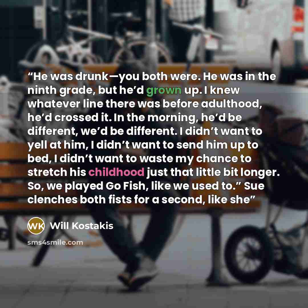 “He was drunk—you both were. He was in the ninth grade, but he’d grown up. I knew whatever line there was before adulthood, he’d crossed it. In the morning, he’d be different, we’d be different. I didn’t want to yell at him, I didn’t want to send him up to bed, I didn’t want to waste my chance to…” quote by Will Kostakis
