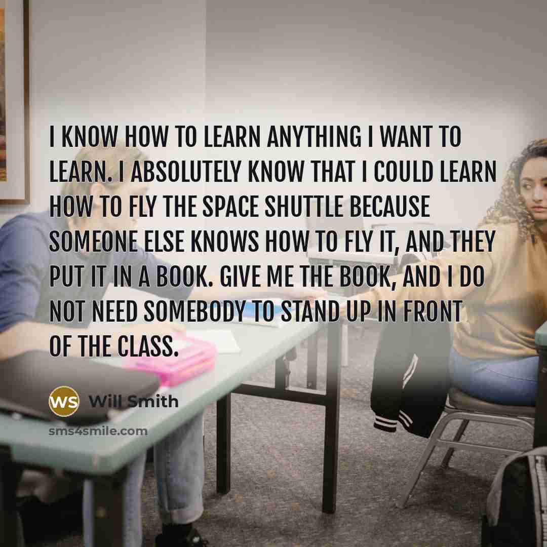 “I know how to learn anything I want to learn. I absolutely know that I could learn how to fly the space shuttle because someone else knows how to fly it, and they put it in a book. Give me the book, and I do not need somebody to stand up in front of the class.” quote by Will Smith