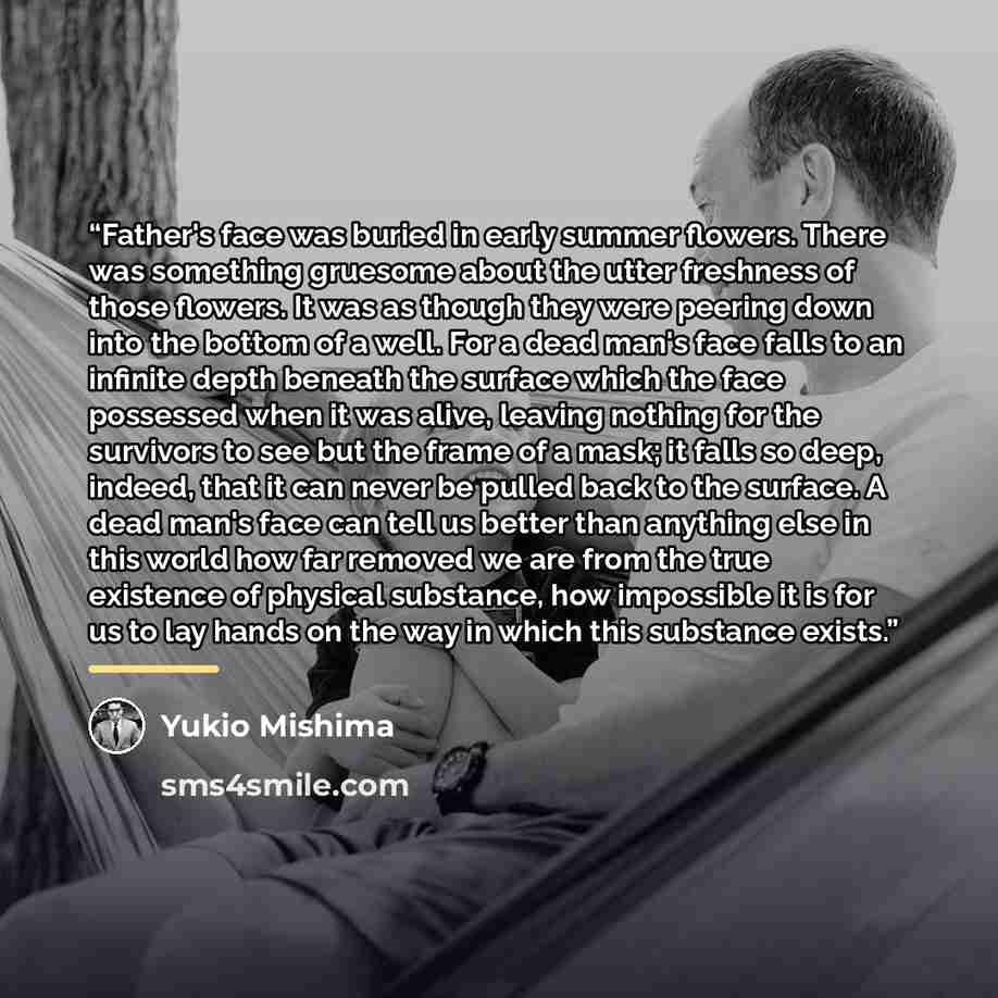 “Father's face was buried in early summer flowers. There was something gruesome about the utter freshness of those flowers. It was as though they were peering down into the bottom of a well. For a dead man's face falls to an infinite depth beneath the surface which the face possessed when it was…” quote by Yukio Mishima