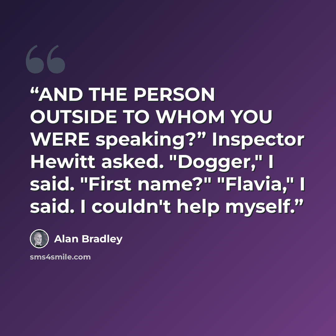 “AND THE PERSON OUTSIDE TO WHOM YOU WERE speaking?” Inspector Hewitt asked. "Dogger," I said. "First name?" "Flavia," I said. I couldn't help myself.” quote by Alan Bradley