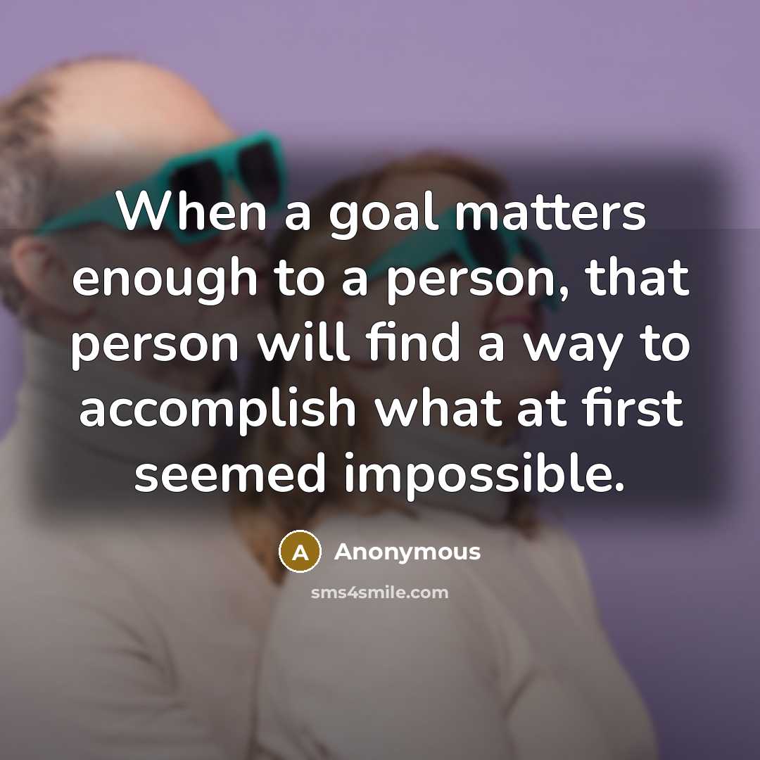 “When a goal matters enough to a person, that person will find a way to accomplish what at first seemed impossible.” quote by Anonymous