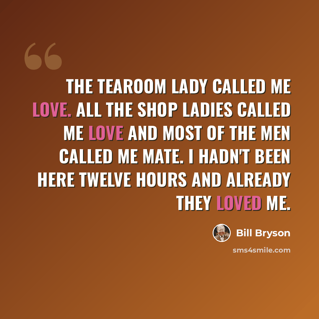 “The tearoom lady called me love. All the shop ladies called me love and most of the men called me mate. I hadn't been here twelve hours and already they loved me.” quote by Bill Bryson