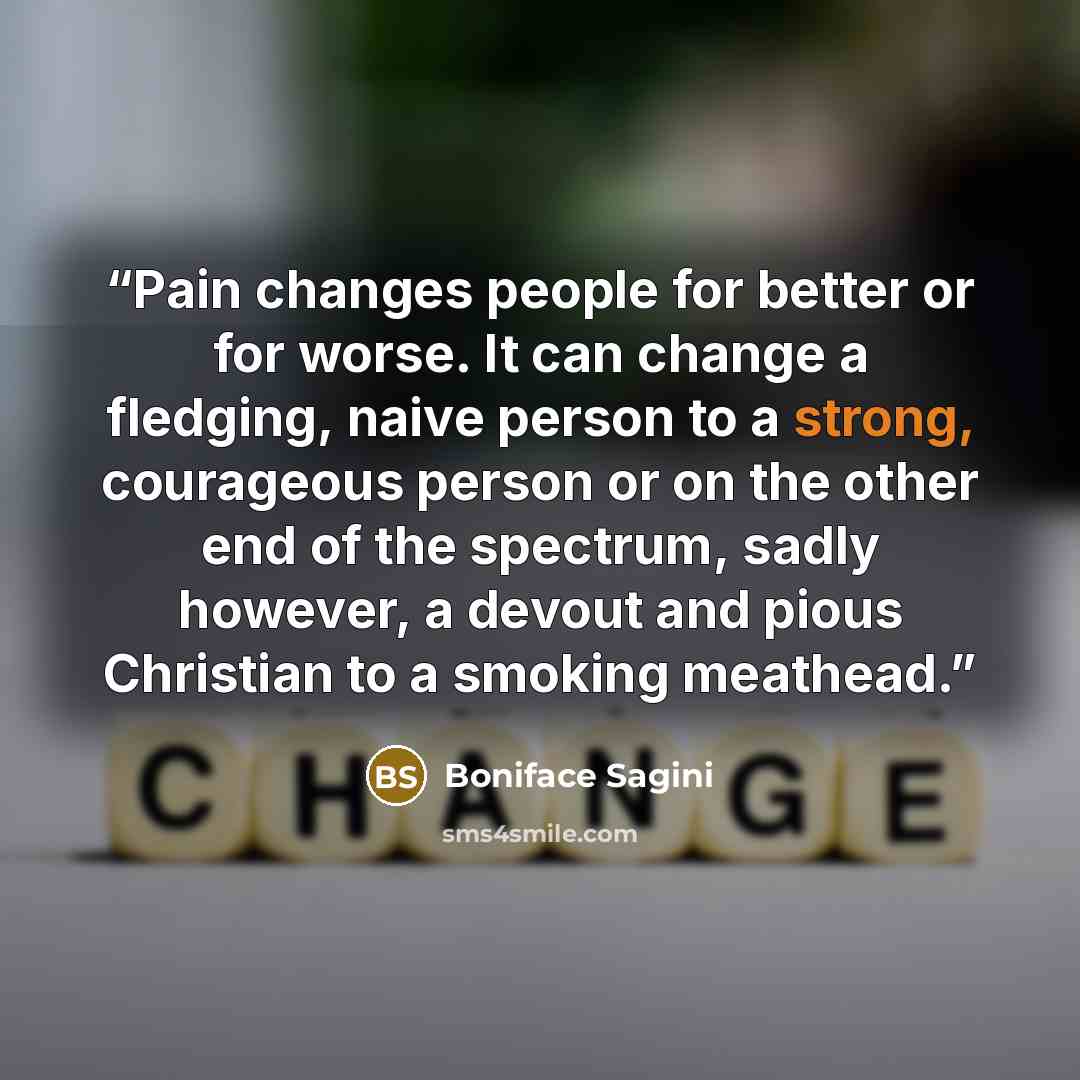 “Pain changes people for better or for worse. It can change a fledging, naive person to a strong, courageous person or on the other end of the spectrum, sadly however, a devout and pious Christian to a smoking meathead.” quote by Boniface Sagini