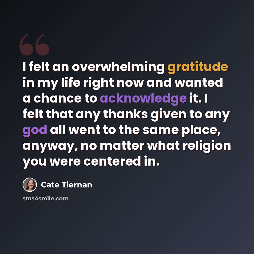“I felt an overwhelming gratitude in my life right now and wanted a chance to acknowledge it. I felt that any thanks given to any god all went to the same place, anyway, no matter what religion you were centered in.” quote by Cate Tiernan