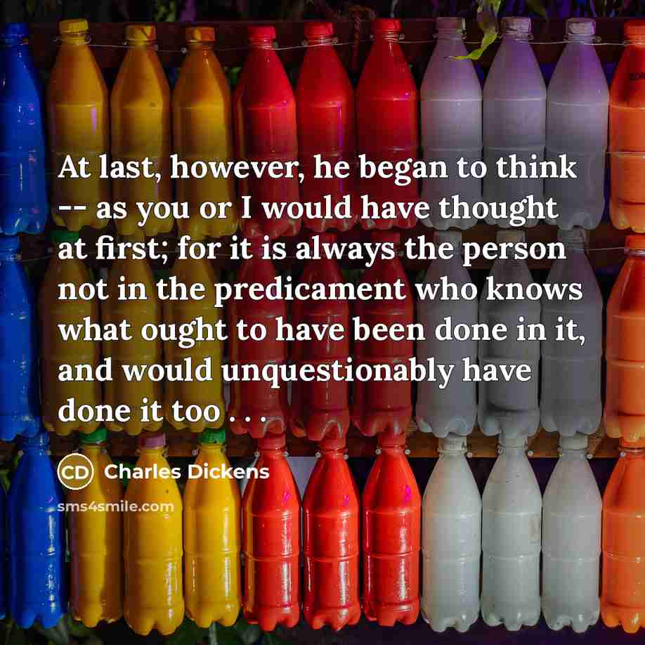 “At last, however, he began to think -- as you or I would have thought at first; for it is always the person not in the predicament who knows what ought to have been done in it, and would unquestionably have done it too . . .” quote by Charles Dickens