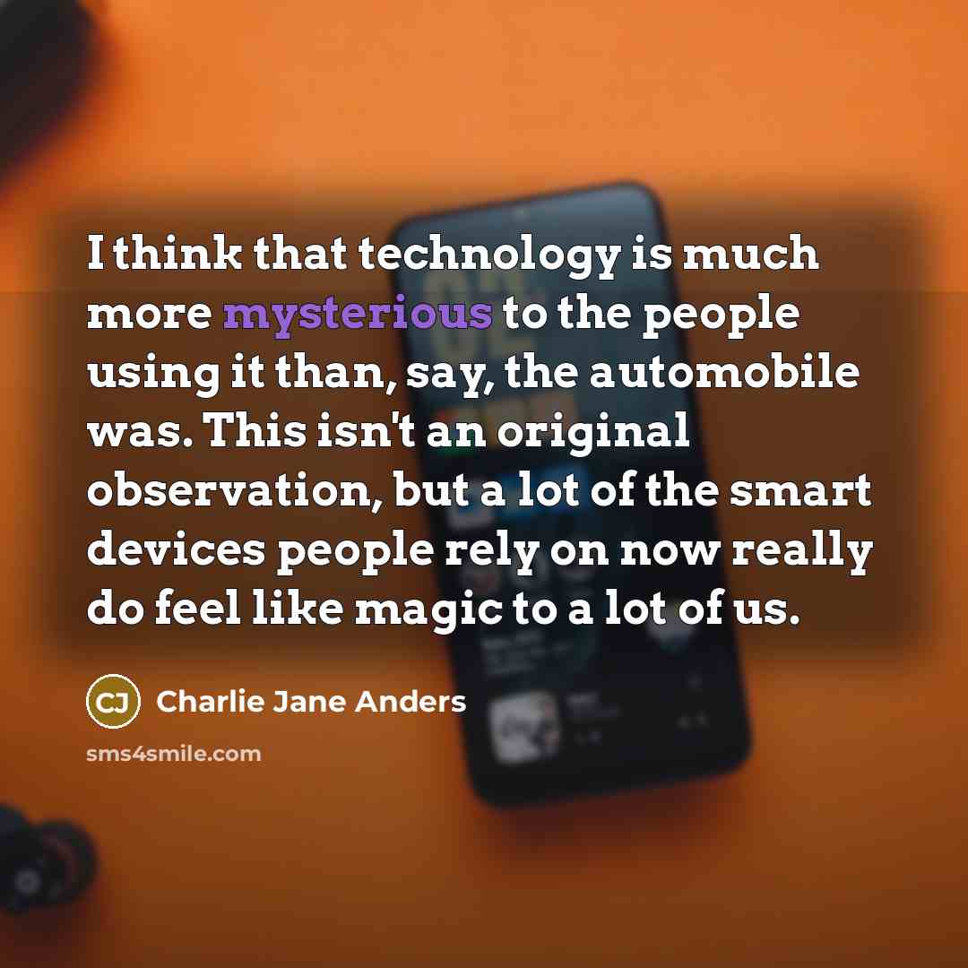 “I think that technology is much more mysterious to the people using it than, say, the automobile was. This isn't an original observation, but a lot of the smart devices people rely on now really do feel like magic to a lot of us.” quote by Charlie Jane Anders