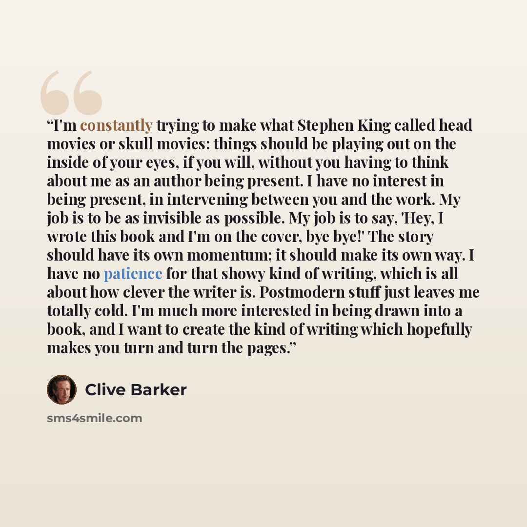 “I'm constantly trying to make what Stephen King called head movies or skull movies: things should be playing out on the inside of your eyes, if you will, without you having to think about me as an author being present. I have no interest in being present, in intervening between you and the work…” quote by Clive Barker