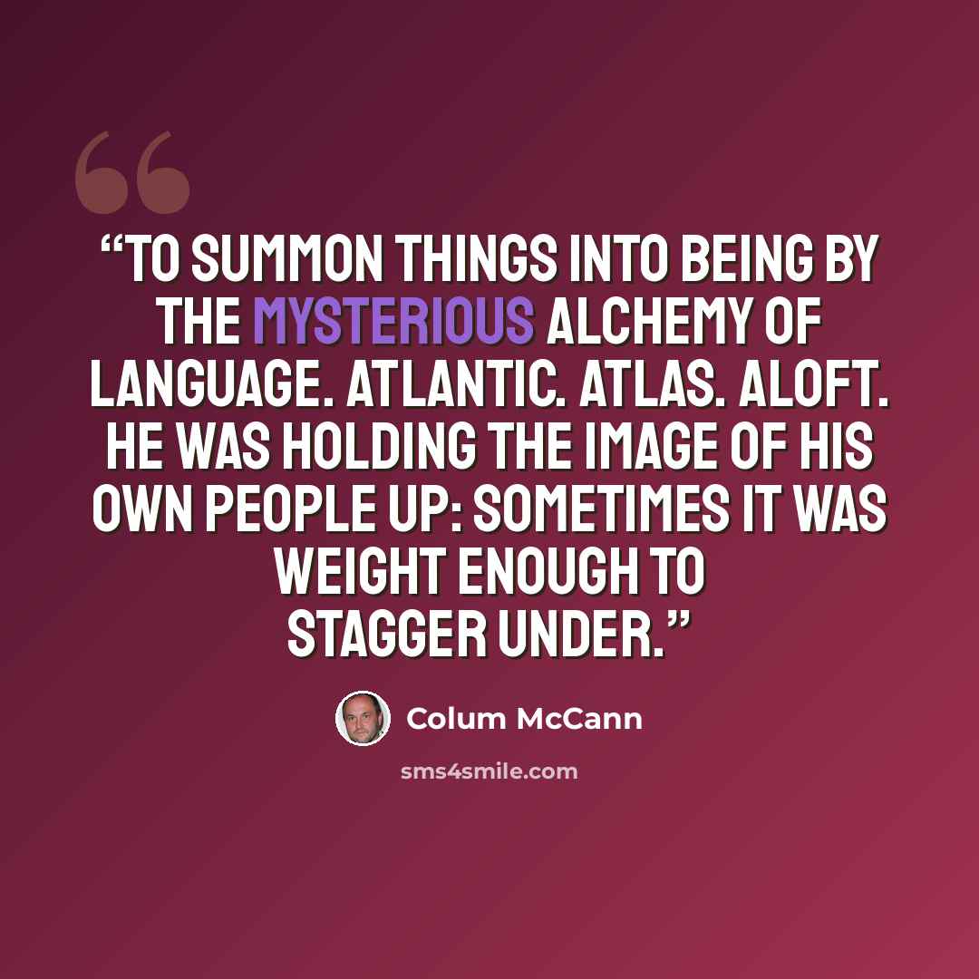 “To summon things into being by the mysterious alchemy of language. Atlantic. Atlas. Aloft. He was holding the image of his own people up: sometimes it was weight enough to stagger under.” quote by Colum McCann