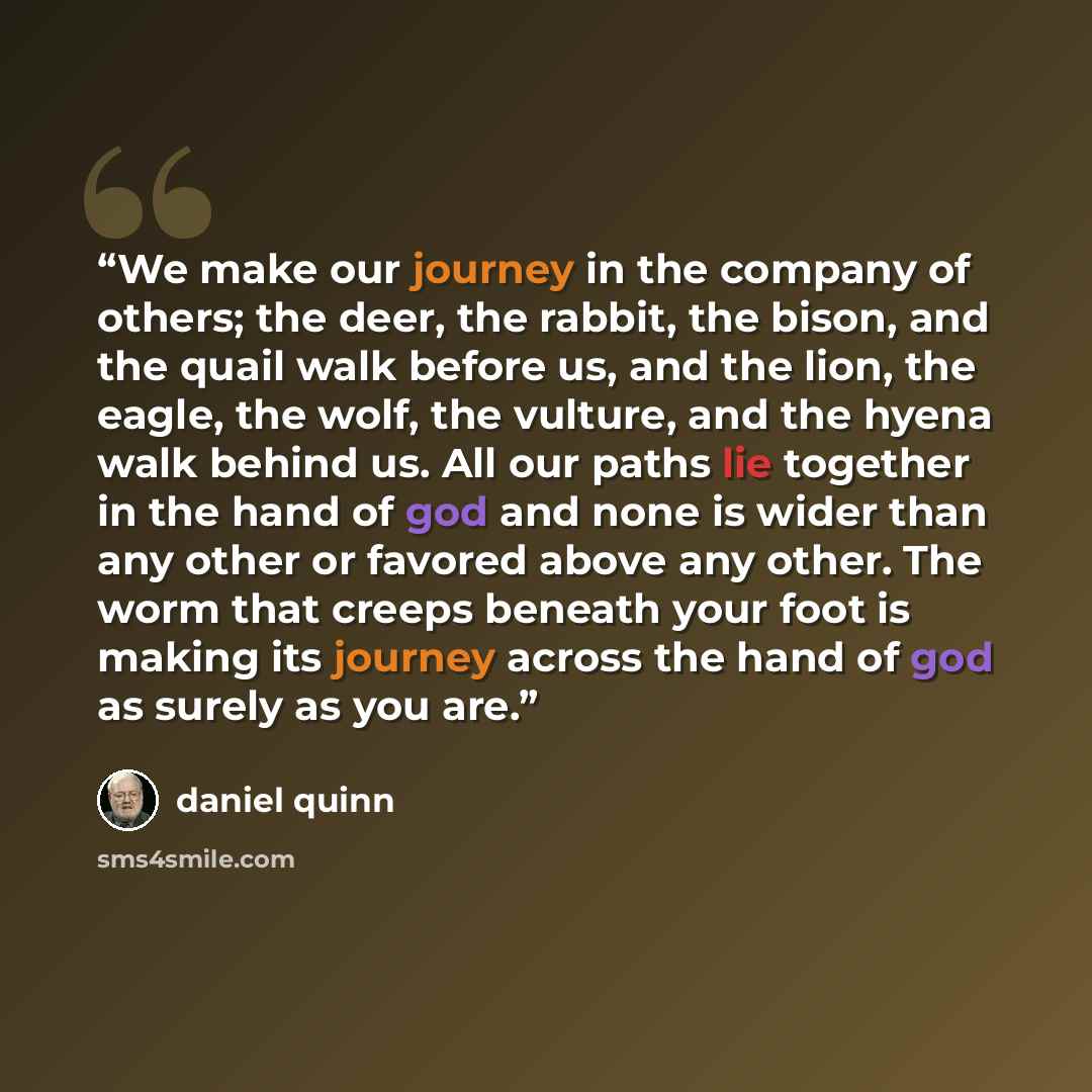 “We make our journey in the company of others; the deer, the rabbit, the bison, and the quail walk before us, and the lion, the eagle, the wolf, the vulture, and the hyena walk behind us. All our paths lie together in the hand of god and none is wider than any other or favored above any other. The…” quote by Daniel Quinn