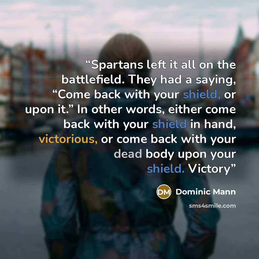 “Spartans left it all on the battlefield. They had a saying, “Come back with your shield, or upon it.” In other words, either come back with your shield in hand, victorious, or come back with your dead body upon your shield. Victory” quote by Dominic Mann