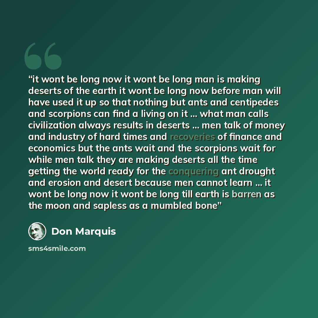 “it wont be long now it wont be long man is making deserts of the earth it wont be long now before man will have used it up so that nothing but ants and centipedes and scorpions can find a living on it … what man calls civilization always results in deserts … men talk of money and industry of hard…” quote by Don Marquis