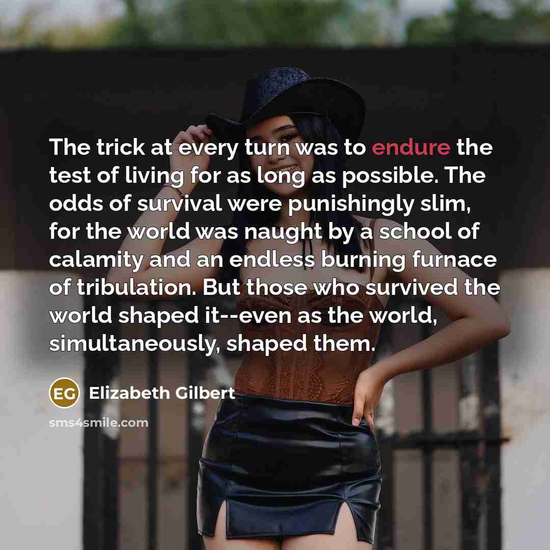 “The trick at every turn was to endure the test of living for as long as possible. The odds of survival were punishingly slim, for the world was naught by a school of calamity and an endless burning furnace of tribulation. But those who survived the world shaped it--even as the world…” quote by Elizabeth Gilbert