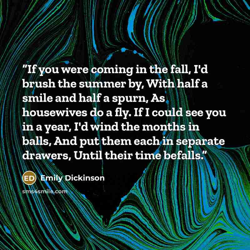 “If you were coming in the fall, I'd brush the summer by, With half a smile and half a spurn, As housewives do a fly. If I could see you in a year, I'd wind the months in balls, And put them each in separate drawers, Until their time befalls.” quote by Emily Dickinson