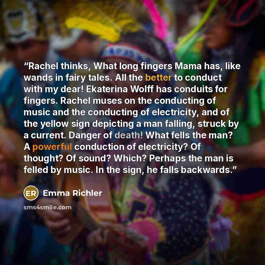 “Rachel thinks, What long fingers Mama has, like wands in fairy tales. All the better to conduct with my dear! Ekaterina Wolff has conduits for fingers. Rachel muses on the conducting of music and the conducting of electricity, and of the yellow sign depicting a man falling, struck by a current…” quote by Emma Richler