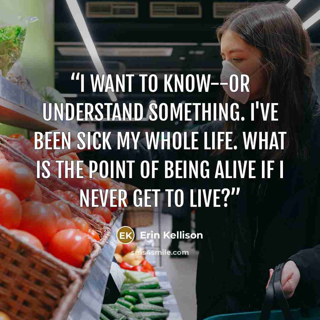“I want to know--or understand something. I've been sick my whole life. What is the point of being alive if I never get to live?” quote by Erin Kellison