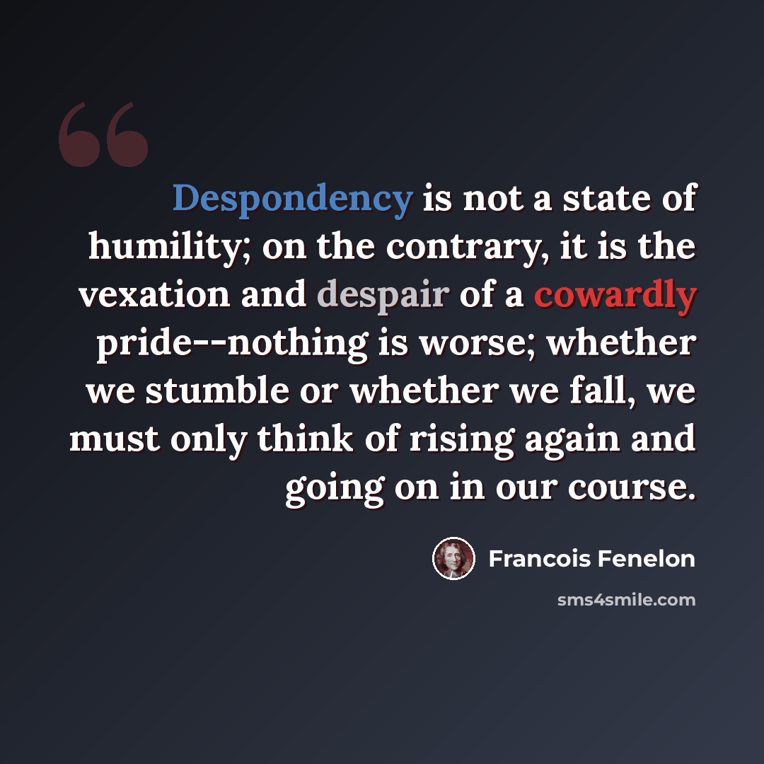 “Despondency is not a state of humility; on the contrary, it is the vexation and despair of a cowardly pride--nothing is worse; whether we stumble or whether we fall, we must only think of rising again and going on in our course.” quote by Francois Fenelon