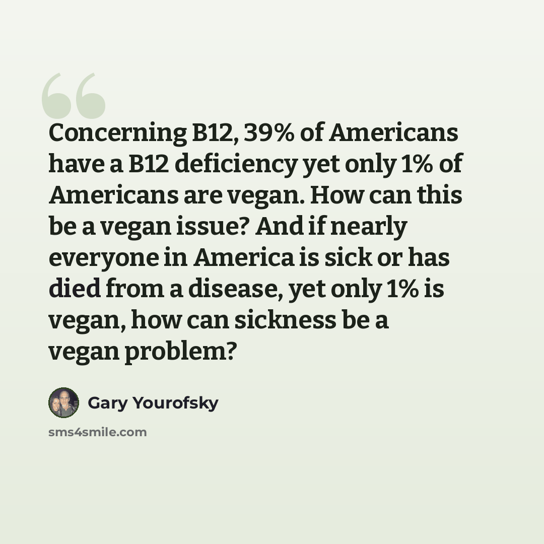 “Concerning B12, 39% of Americans have a B12 deficiency yet only 1% of Americans are vegan. How can this be a vegan issue? And if nearly everyone in America is sick or has died from a disease, yet only 1% is vegan, how can sickness be a vegan problem?” quote by Gary Yourofsky