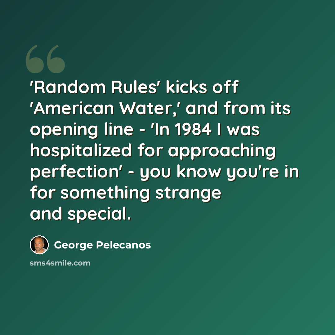 “'Random Rules' kicks off 'American Water,' and from its opening line - 'In 1984 I was hospitalized for approaching perfection' - you know you're in for something strange and special.” quote by George Pelecanos
