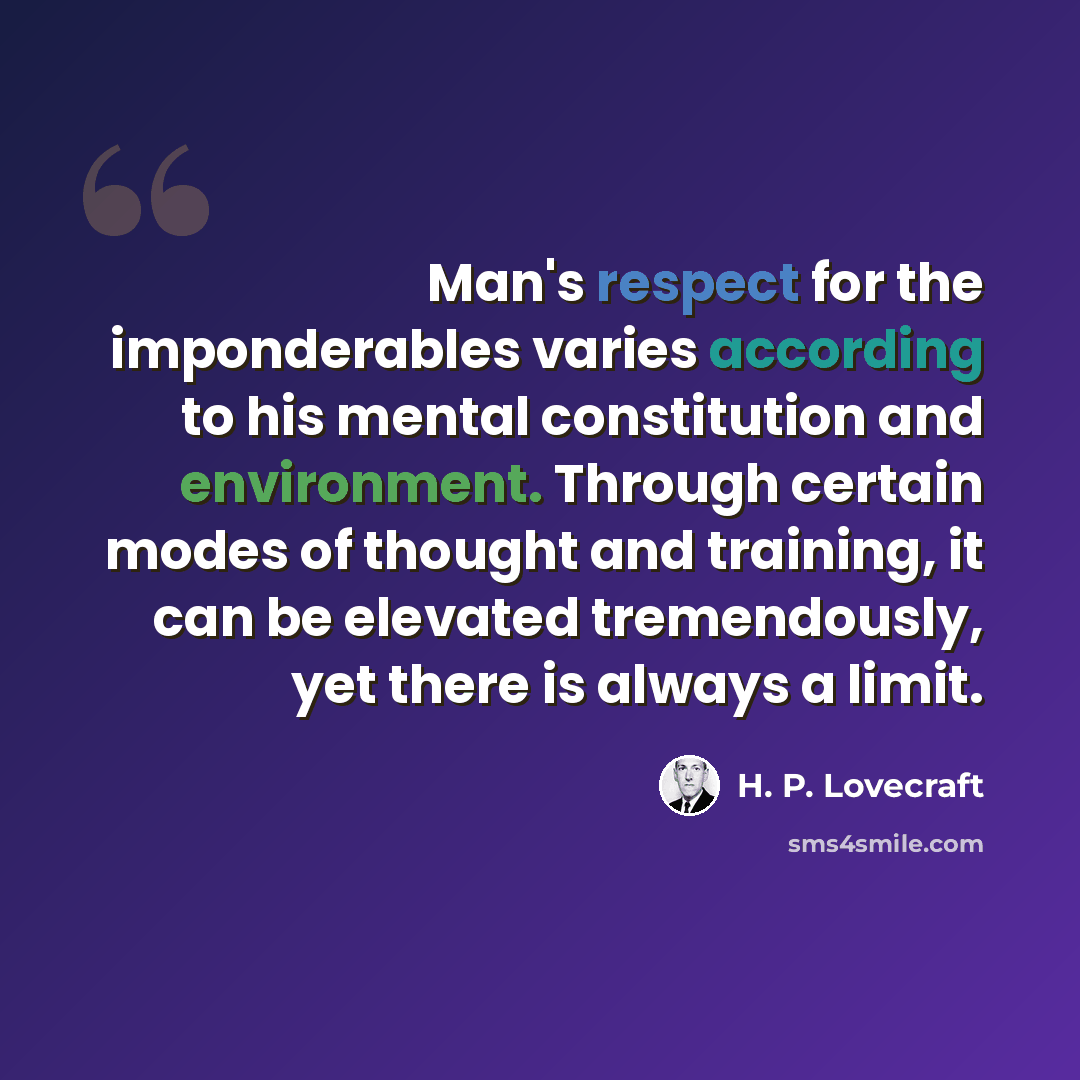 “Man's respect for the imponderables varies according to his mental constitution and environment. Through certain modes of thought and training, it can be elevated tremendously, yet there is always a limit.” quote by H. P. Lovecraft