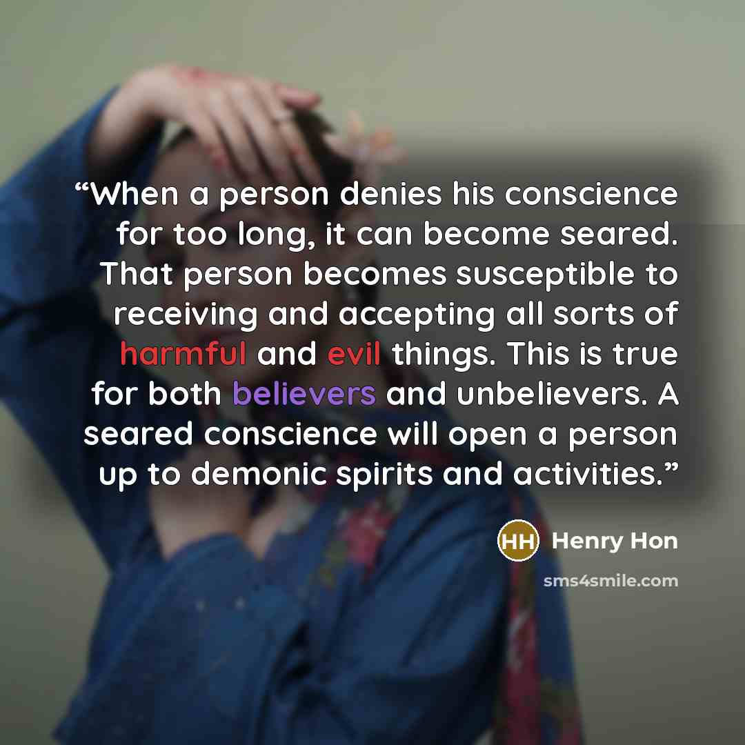 “When a person denies his conscience for too long, it can become seared. That person becomes susceptible to receiving and accepting all sorts of harmful and evil things. This is true for both believers and unbelievers. A seared conscience will open a person up to demonic spirits and activities.” quote by Henry Hon