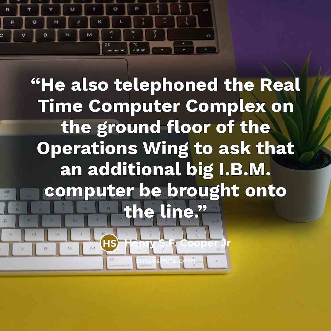 “He also telephoned the Real Time Computer Complex on the ground floor of the Operations Wing to ask that an additional big I.B.M. computer be brought onto the line.” quote by Henry S.F. Cooper Jr