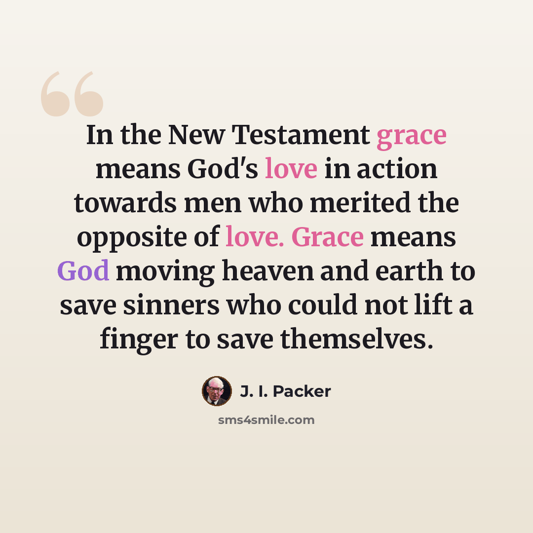 “In the New Testament grace means God's love in action towards men who merited the opposite of love. Grace means God moving heaven and earth to save sinners who could not lift a finger to save themselves.” quote by J. I. Packer