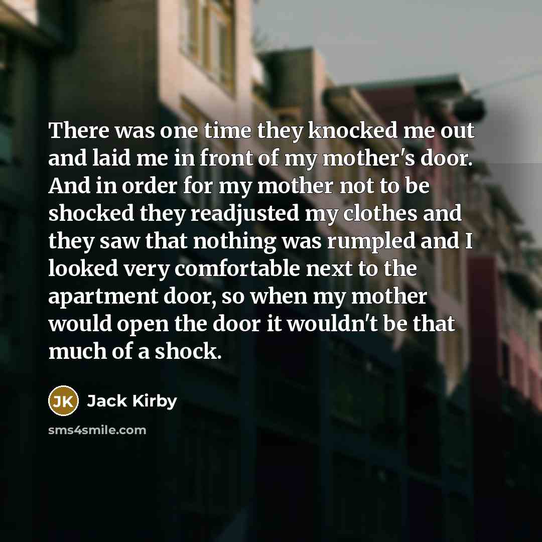 “There was one time they knocked me out and laid me in front of my mother's door. And in order for my mother not to be shocked they readjusted my clothes and they saw that nothing was rumpled and I looked very comfortable next to the apartment door, so when my mother would open the door it wouldn't…” quote by Jack Kirby