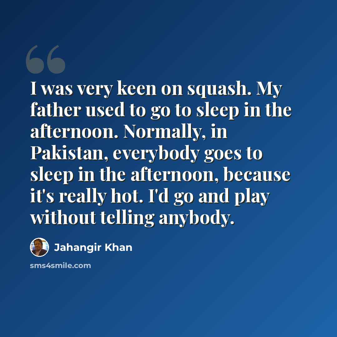 “I was very keen on squash. My father used to go to sleep in the afternoon. Normally, in Pakistan, everybody goes to sleep in the afternoon, because it's really hot. I'd go and play without telling anybody.” quote by Jahangir Khan