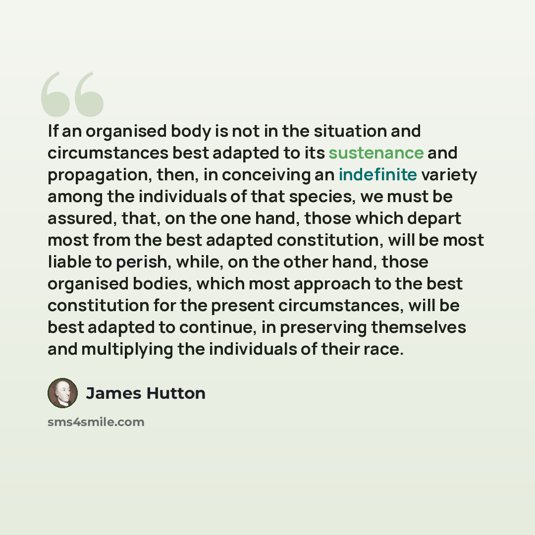 “If an organised body is not in the situation and circumstances best adapted to its sustenance and propagation, then, in conceiving an indefinite variety among the individuals of that species, we must be assured, that, on the one hand, those which depart most from the best adapted constitution…” quote by James Hutton