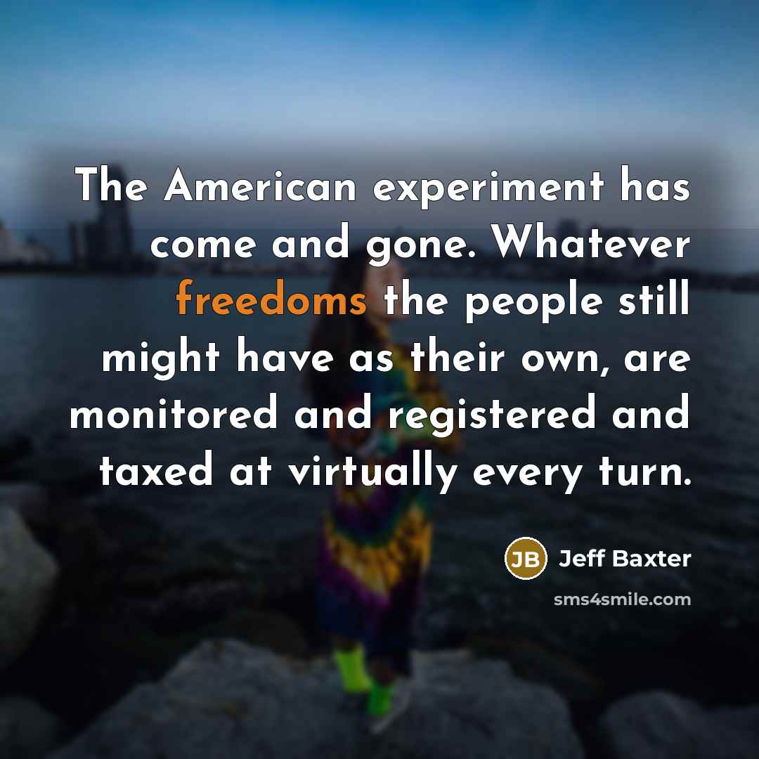 “The American experiment has come and gone. Whatever freedoms the people still might have as their own, are monitored and registered and taxed at virtually every turn.” quote by Jeff Baxter