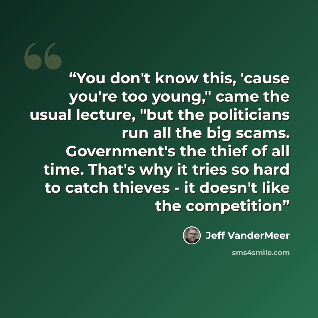 “You don't know this, 'cause you're too young," came the usual lecture, "but the politicians run all the big scams. Government's the thief of all time. That's why it tries so hard to catch thieves - it doesn't like the competition” quote by Jeff VanderMeer