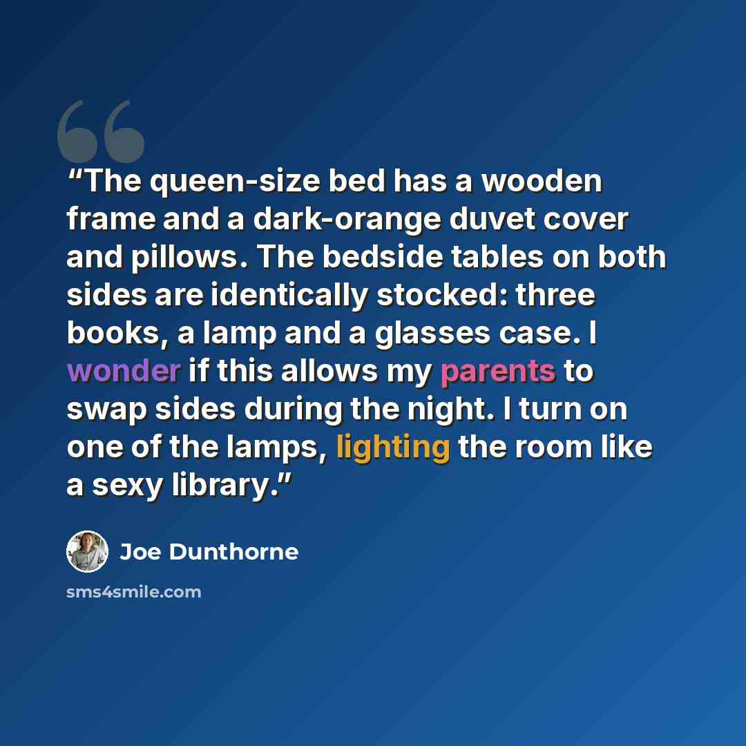 “The queen-size bed has a wooden frame and a dark-orange duvet cover and pillows. The bedside tables on both sides are identically stocked: three books, a lamp and a glasses case. I wonder if this allows my parents to swap sides during the night. I turn on one of the lamps, lighting the room like a…” quote by Joe Dunthorne