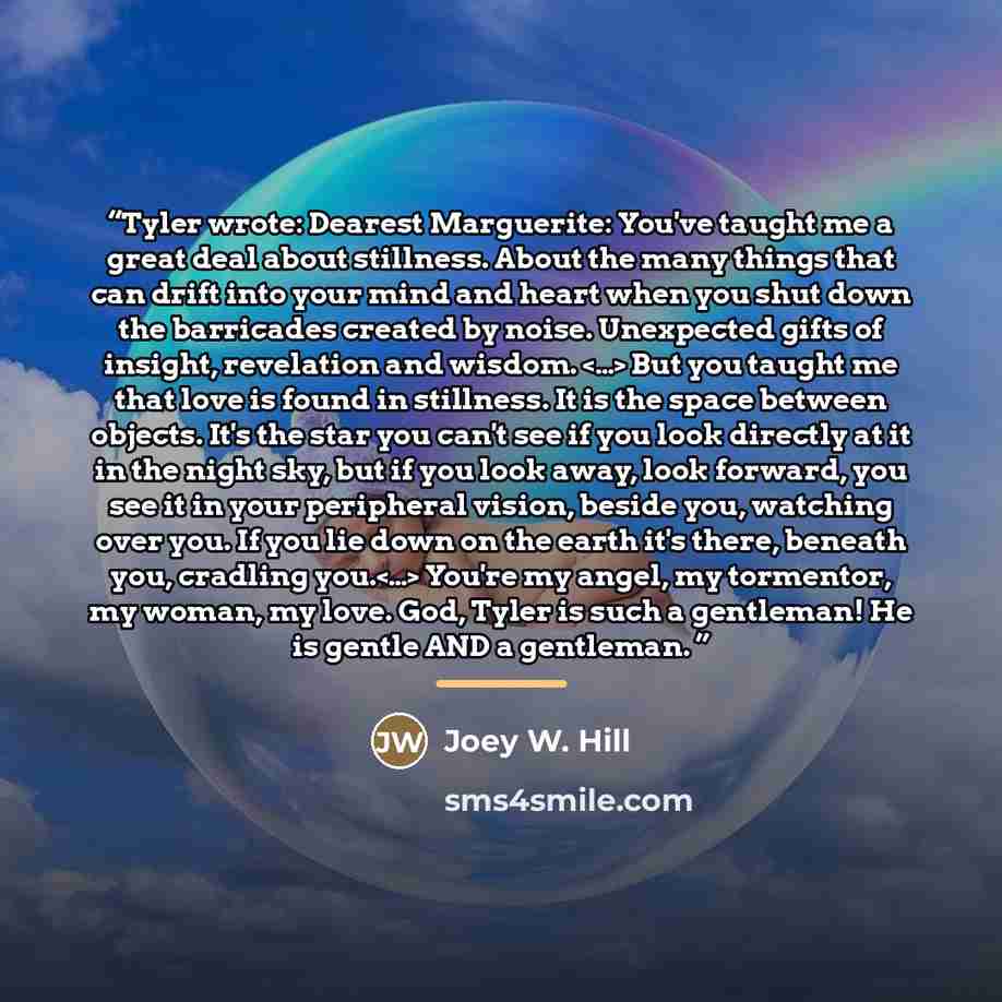 “Tyler wrote: Dearest Marguerite: You've taught me a great deal about stillness. About the many things that can drift into your mind and heart when you shut down the barricades created by noise. Unexpected gifts of insight, revelation and wisdom. But you taught me that love is found in stillness…” quote by Joey W. Hill