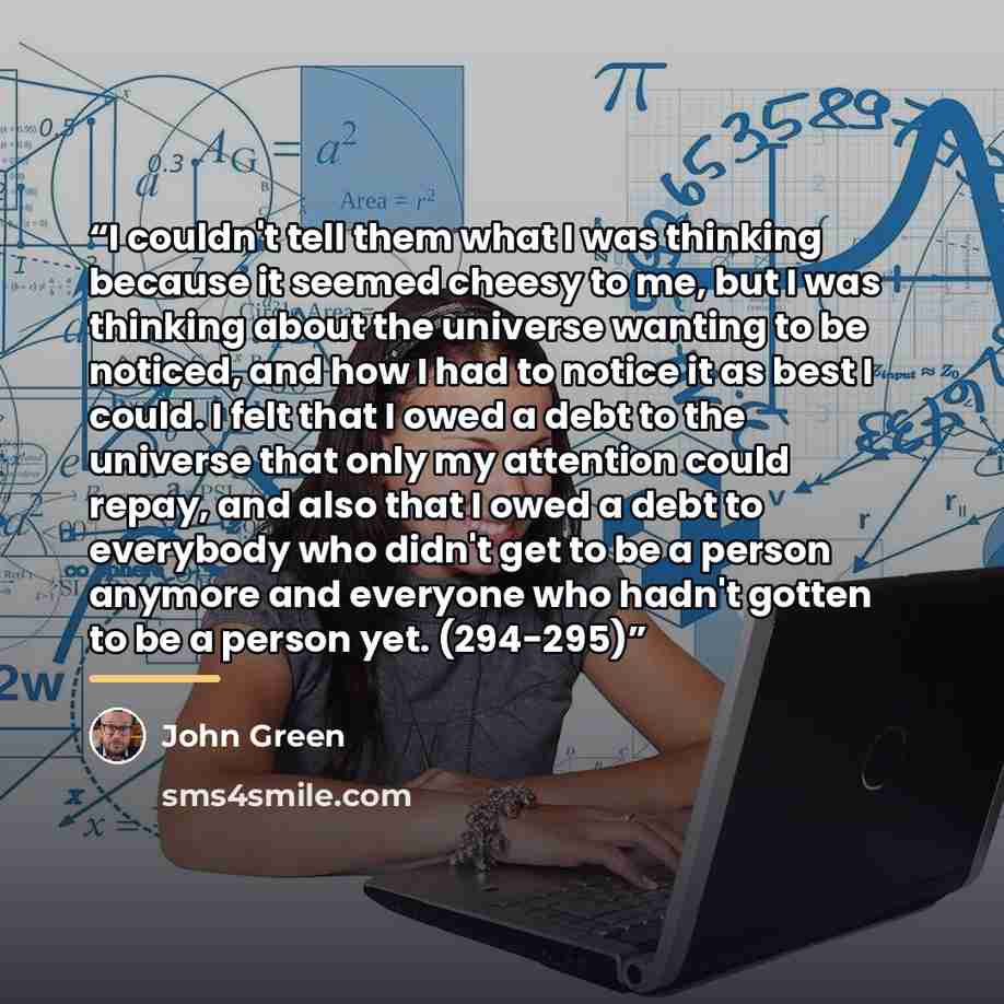 “I couldn't tell them what I was thinking because it seemed cheesy to me, but I was thinking about the universe wanting to be noticed, and how I had to notice it as best I could. I felt that I owed a debt to the universe that only my attention could repay, and also that I owed a debt to everybody…” quote by John Green