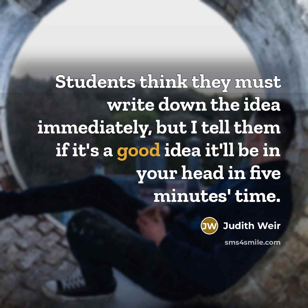 “Students think they must write down the idea immediately, but I tell them if it's a good idea it'll be in your head in five minutes' time.” quote by Judith Weir
