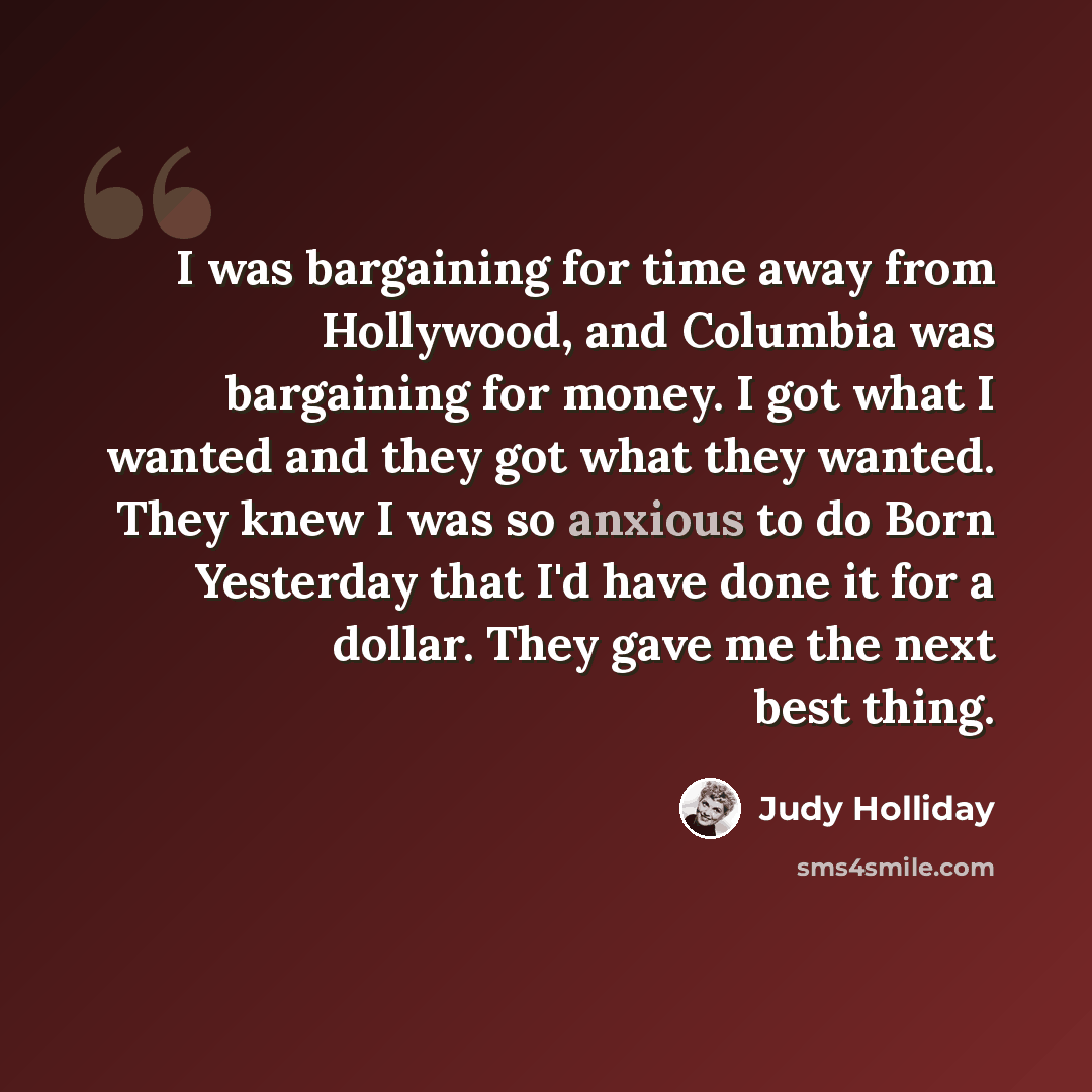 “I was bargaining for time away from Hollywood, and Columbia was bargaining for money. I got what I wanted and they got what they wanted. They knew I was so anxious to do Born Yesterday that I'd have done it for a dollar. They gave me the next best thing.” quote by Judy Holliday
