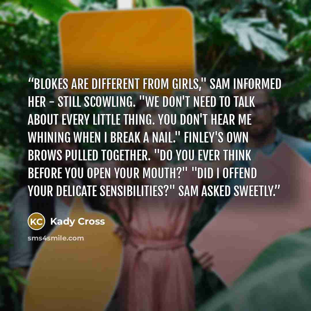“Blokes are different from girls," Sam informed her - still scowling. "We don't need to talk about every little thing. You don't hear me whining when I break a nail." Finley's own brows pulled together. "Do you ever think before you open your mouth?" "Did I offend your delicate sensibilities?" Sam…” quote by Kady Cross