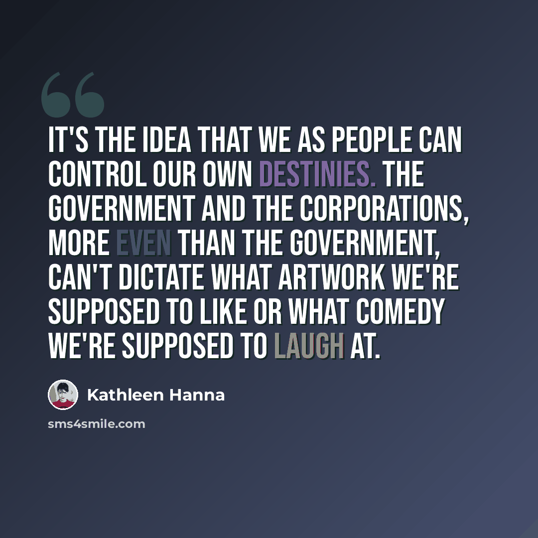 “It's the idea that we as people can control our own destinies. The government and the corporations, more even than the government, can't dictate what artwork we're supposed to like or what comedy we're supposed to laugh at.” quote by Kathleen Hanna